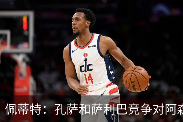 佩蒂特：孔萨和萨利巴竞争对阿森纳是好事，必须每周都有出色表现